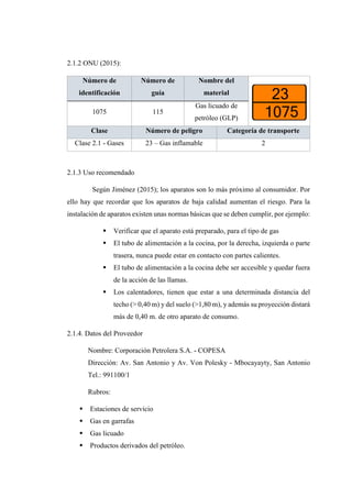 2.1.2 ONU (2015):
Número de
identificación
Número de
guía
Nombre del
material
1075 115
Gas licuado de
petróleo (GLP)
Clase Número de peligro Categoría de transporte
Clase 2.1 - Gases 23 – Gas inflamable 2
2.1.3 Uso recomendado
Según Jiménez (2015); los aparatos son lo más próximo al consumidor. Por
ello hay que recordar que los aparatos de baja calidad aumentan el riesgo. Para la
instalación de aparatos existen unas normas básicas que se deben cumplir, por ejemplo:
 Verificar que el aparato está preparado, para el tipo de gas
 El tubo de alimentación a la cocina, por la derecha, izquierda o parte
trasera, nunca puede estar en contacto con partes calientes.
 El tubo de alimentación a la cocina debe ser accesible y quedar fuera
de la acción de las llamas.
 Los calentadores, tienen que estar a una determinada distancia del
techo (> 0,40 m) y del suelo (>1,80 m), y además su proyección distará
más de 0,40 m. de otro aparato de consumo.
2.1.4. Datos del Proveedor
Nombre: Corporación Petrolera S.A. - COPESA
Dirección: Av. San Antonio y Av. Von Polesky - Mbocayayty, San Antonio
Tel.: 991100/1
Rubros:
 Estaciones de servicio
 Gas en garrafas
 Gas licuado
 Productos derivados del petróleo.
 