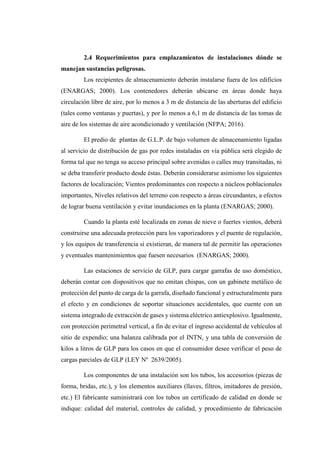 2.4 Requerimientos para emplazamientos de instalaciones dónde se
manejan sustancias peligrosas.
Los recipientes de almacenamiento deberán instalarse fuera de los edificios
(ENARGAS; 2000). Los contenedores deberán ubicarse en áreas donde haya
circulación libre de aire, por lo menos a 3 m de distancia de las aberturas del edificio
(tales como ventanas y puertas), y por lo menos a 6,1 m de distancia de las tomas de
aire de los sistemas de aire acondicionado y ventilación (NFPA; 2016).
El predio de plantas de G.L.P. de bajo volumen de almacenamiento ligadas
al servicio de distribución de gas por redes instaladas en vía pública será elegido de
forma tal que no tenga su acceso principal sobre avenidas o calles muy transitadas, ni
se deba transferir producto desde éstas. Deberán considerarse asimismo los siguientes
factores de localización; Vientos predominantes con respecto a núcleos poblacionales
importantes, Niveles relativos del terreno con respecto a áreas circundantes, a efectos
de lograr buena ventilación y evitar inundaciones en la planta (ENARGAS; 2000).
Cuando la planta esté localizada en zonas de nieve o fuertes vientos, deberá
construirse una adecuada protección para los vaporizadores y el puente de regulación,
y los equipos de transferencia si existieran, de manera tal de permitir las operaciones
y eventuales mantenimientos que fuesen necesarios (ENARGAS; 2000).
Las estaciones de servicio de GLP, para cargar garrafas de uso doméstico,
deberán contar con dispositivos que no emitan chispas, con un gabinete metálico de
protección del punto de carga de la garrafa, diseñado funcional y estructuralmente para
el efecto y en condiciones de soportar situaciones accidentales, que cuente con un
sistema integrado de extracción de gases y sistema eléctrico antiexplosivo. Igualmente,
con protección perimetral vertical, a fin de evitar el ingreso accidental de vehículos al
sitio de expendio; una balanza calibrada por el INTN, y una tabla de conversión de
kilos a litros de GLP para los casos en que el consumidor desee verificar el peso de
cargas parciales de GLP (LEY Nº 2639/2005).
Los componentes de una instalación son los tubos, los accesorios (piezas de
forma, bridas, etc.), y los elementos auxiliares (llaves, filtros, imitadores de presión,
etc.) El fabricante suministrará con los tubos un certificado de calidad en donde se
indique: calidad del material, controles de calidad, y procedimiento de fabricación
 