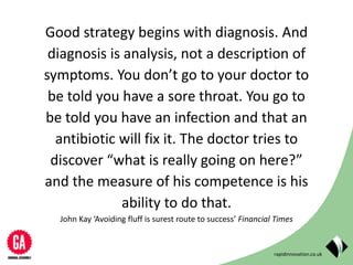 rapidinnovation.co.uk
Good strategy begins with diagnosis. And
diagnosis is analysis, not a description of
symptoms. You don’t go to your doctor to
be told you have a sore throat. You go to
be told you have an infection and that an
antibiotic will fix it. The doctor tries to
discover “what is really going on here?”
and the measure of his competence is his
ability to do that.
John Kay ‘Avoiding fluff is surest route to success’ Financial Times
 