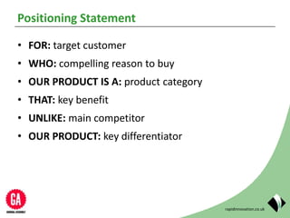 rapidinnovation.co.uk
Positioning Statement
• FOR: target customer
• WHO: compelling reason to buy
• OUR PRODUCT IS A: product category
• THAT: key benefit
• UNLIKE: main competitor
• OUR PRODUCT: key differentiator
 
