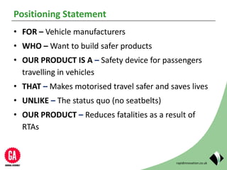 rapidinnovation.co.uk
Positioning Statement
• FOR – Vehicle manufacturers
• WHO – Want to build safer products
• OUR PRODUCT IS A – Safety device for passengers
travelling in vehicles
• THAT – Makes motorised travel safer and saves lives
• UNLIKE – The status quo (no seatbelts)
• OUR PRODUCT – Reduces fatalities as a result of
RTAs
 