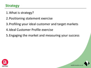 rapidinnovation.co.uk
Strategy
1.What is strategy?
2.Positioning statement exercise
3.Profiling your ideal customer and target markets
4.Ideal Customer Profile exercise
5.Engaging the market and measuring your success
 
