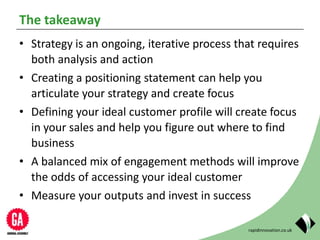 rapidinnovation.co.uk
The takeaway
• Strategy is an ongoing, iterative process that requires
both analysis and action
• Creating a positioning statement can help you
articulate your strategy and create focus
• Defining your ideal customer profile will create focus
in your sales and help you figure out where to find
business
• A balanced mix of engagement methods will improve
the odds of accessing your ideal customer
• Measure your outputs and invest in success
 