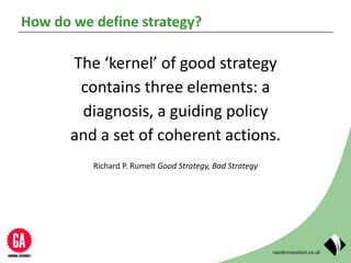 rapidinnovation.co.uk
How do we define strategy?
The ‘kernel’ of good strategy
contains three elements: a
diagnosis, a guiding policy
and a set of coherent actions.
Richard P. Rumelt Good Strategy, Bad Strategy
 