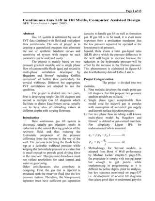 Page 1 of 13
Continuous Gas Lift in Oil Wells, Computer Assisted Design
SPE Trondheim - April 2005.
Abstract
Gas lift system is optimized by use of
PVT data combined with fluid and multiphase
flow correlations. The aim of project is to
develop a generalized program that eliminate
the use of synthetic Gradient curves and
sensitivity of system with respect to each
parameter can be analyzed easily.
The project is mainly based on two
pressure gradient models; one is single phase
flow of compressible fluids (gas) and second is
multi-phase correlation developed by
Hagedorn and Brown3
including Griffith
correction4
of bubble flow particularly for
vertical wellbores. Different but appropriate
PVT correlations are adopted to suit the
condition.
The project is divided into two parts,
first is developing single Gas lift diagram and
second is multiple Gas lift diagrams which
facilitate to derive Equilibrium curve, usually
use to have idea of unloading valves at
different depths with varying flowrates.
Introduction
Here continuous gas lift system is
discussed, usually gas injection results in
reduction in the natural flowing gradient of the
reservoir fluid, and thus reducing the
hydrostatic component of the pressure
difference from the bottom to the top of the
well. The purpose is to bring the fluids to the
top at a desirable wellhead pressure while
keeping the bottomhole pressure at a value that
is small enough to provide good driving force
in the reservoir. This pressure drawdown must
not violate restrictions for sand control and
water or gas coning.
Other considerations also contribute in
designing. First, the gas that is injected is
produced with the reservoir fluid into the low
pressure system. Therefore, the low-pressure
separator must have sufficient gas separation
capacity to handle gas lift as well as formation
gas. If gas lift is to be used, it is even more
important from a production standpoint that
the low pressure separator be operated at the
lowest practical pressure.
Second, there exists a limit gas-liquid ratio
(GLR) above which the pressure difference in
the well will begin to increase because the
reduction in the hydrostatic pressure will be
offset by the increase in the friction pressure.
This phenomenon is elaborated in figure-4,5
and 6 with dummy data of Table-3 and 4.
Project Categorization
The project is divided into two
modules,
1. First module; develops the single point gas
lift diagram. For this purpose two pressure
gradient models are utilized,
a) Single phase (gas) compressible flow
model used for injected gas in annulus
with assumption of unlimited gas supply
and known surface injection pressure.
b) For two phase flow in tubing well known
multi-phase model by Hagedorn and
Brown3
is utilized in con-current direction.
For simplicity Linear IPR for
undersaturated oils is assumed.
)( wfRo ppjq −= .................(1)
j
q
pp o
Rwf −= .......................(2)
2. Methodology for Second module, is
adopted from Book of Well performance
by Michael Golan1
chapter-5, page-558,
the procedure is simple with tracing paper
but enough to get puzzle while
implementing in programming as it is
difficult to define depths prior to analysis,
but key sentence mentioned on page-557
i.e. development of several lift diagrams
thus gives good idea to understand physics
 