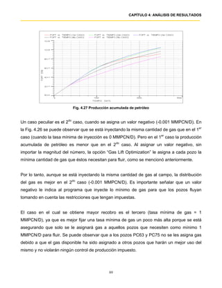 CAPÍTULO 4: ANÁLISIS DE RESULTADOS




                          Fig. 4.27 Producción acumulada de petróleo


Un caso peculiar es el 2do caso, cuando se asigna un valor negativo (-0.001 MMPCN/D). En
la Fig. 4.26 se puede observar que se está inyectando la misma cantidad de gas que en el 1er
caso (cuando la tasa mínima de inyección es 0 MMPCN/D). Pero en el 1er caso la producción
acumulada de petróleo es menor que en el 2do caso. Al asignar un valor negativo, sin
importar la magnitud del número, la opción “Gas Lift Optimization” le asigna a cada pozo la
mínima cantidad de gas que éstos necesitan para fluir, como se mencionó anteriormente.


Por lo tanto, aunque se está inyectando la misma cantidad de gas al campo, la distribución
del gas es mejor en el 2do caso (-0.001 MMPCN/D). Es importante señalar que un valor
negativo le indica al programa que inyecte lo mínimo de gas para que los pozos fluyan
tomando en cuenta las restricciones que tengan impuestas.


El caso en el cual se obtiene mayor recobro es el tercero (tasa mínima de gas = 1
MMPCN/D), ya que es mejor fijar una tasa mínima de gas un poco más alta porque se está
asegurando que solo se le asignará gas a aquellos pozos que necesiten como mínimo 1
MMPCN/D para fluir. Se puede observar que a los pozos PC63 y PC75 no se les asigna gas
debido a que el gas disponible ha sido asignado a otros pozos que harán un mejor uso del
mismo y no violarán ningún control de producción impuesto.




                                             89
 