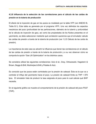 CAPÍTULO 4: ANÁLISIS DE RESULTADOS




4.3.8 Influencia de la selección de las correlaciones para el cálculo de las caídas de
presión en la tubería de producción

El efecto de la inyección de gas en los pozos es modelado por la tabla VFP (ver ANEXO B,
Tabla B.1). Esta tabla es generada por el programa VFPi. Una vez definidos los aspectos
mecánicos del pozo (profundidad de las perforaciones, diámetro de la tubería y profundidad
de la válvula de inyección de gas), así como las propiedades de los fluidos presentes en el
yacimiento, se debe seleccionar mediante qué correlación queremos que el simulador calcule
las caídas de presión a través de la tubería de producción (ver 1.2.5 Cálculo de las caída de
presión).


La importancia de este caso es advertir la influencia que tienen las correlaciones en el cálculo
de las caídas de presión a través de la tubería de producción y a su vez observar cómo se
comporta la opción “Gas Lift Optimization” en los distintos casos.


Se considera utilizar las siguientes correlaciones: Aziz et al., Gray, Orkiszewski, Hagedorn &
Brown, Beggs & Brill, Mukherjee & Brill y Petalas & Aziz.


Es conocido que los pozos están controlados por la presión de cabezal. Ésta es la que va a
controlar el influjo del yacimiento hacia el pozo. La presión de cabezal límite es THP = 870
lpca. El simulador trata de producir la tasa asignada al pozo para lo cual calcula qué BHP
necesita.


En el siguiente gráfico se muestra el comportamiento de la presión de cabezal del pozo PA37
(THP).




                                              99
 