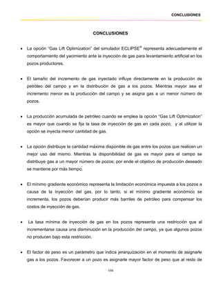 CONCLUSIONES




                                         CONCLUSIONES


•   La opción “Gas Lift Optimization” del simulador ECLIPSE® representa adecuadamente el
    comportamiento del yacimiento ante la inyección de gas para levantamiento artificial en los
    pozos productores.


•   El tamaño del incremento de gas inyectado influye directamente en la producción de
    petróleo del campo y en la distribución de gas a los pozos. Mientras mayor sea el
    incremento menor es la producción del campo y se asigna gas a un menor número de
    pozos.


•   La producción acumulada de petróleo cuando se emplea la opción “Gas Lift Optimization”
    es mayor que cuando se fija la tasa de inyección de gas en cada pozo, y al utilizar la
    opción se inyecta menor cantidad de gas.


•   La opción distribuye la cantidad máxima disponible de gas entre los pozos que realicen un
    mejor uso del mismo. Mientras la disponibilidad de gas es mayor para el campo se
    distribuye gas a un mayor número de pozos; por ende el objetivo de producción deseado
    se mantiene por más tiempo.


•   El mínimo gradiente económico representa la limitación económica impuesta a los pozos a
    causa de la inyección del gas, por lo tanto, si el mínimo gradiente económico se
    incrementa, los pozos deberían producir más barriles de petróleo para compensar los
    costos de inyección de gas.


•   La tasa mínima de inyección de gas en los pozos representa una restricción que al
    incrementarse causa una disminución en la producción del campo, ya que algunos pozos
    no producen bajo esta restricción.


•   El factor de peso es un parámetro que indica jerarquización en el momento de asignarle
    gas a los pozos. Favorecer a un pozo es asignarle mayor factor de peso que al resto de

                                               104
 