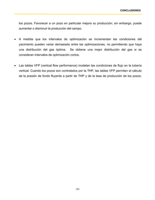CONCLUSIONES




    los pozos. Favorecer a un pozo en particular mejora su producción; sin embargo, puede
    aumentar o disminuir la producción del campo.


•   A medida que los intervalos de optimización se incrementan las condiciones del
    yacimiento pueden variar demasiado entre las optimizaciones, no permitiendo que haya
    una distribución del gas óptima.     Se obtiene una mejor distribución del gas si se
    consideran intervalos de optimización cortos.


•   Las tablas VFP (vertical flow performance) modelan las condiciones de flujo en la tubería
    vertical. Cuando los pozos son controlados por la THP, las tablas VFP permiten el cálculo
    de la presión de fondo fluyente a partir de THP y de la tasa de producción de los pozos.




                                              105
 