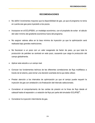 RECOMENDACIONES




                                      RECOMENDACIONES


•   No definir incrementos mayores que la disponibilidad de gas, ya que el programa no toma
    en cuenta ese gas para inyectarlo a los pozos.


•   Incorporar en el ECLIPSE®, un modelaje económico, con el propósito de evitar el cálculo
    del valor mínimo del gradiente económico fuera del programa.


•   No asignar valores altos en la tasa mínima de inyección ya que la optimización será
    realizada bajo grandes restricciones.


•   No favorecer a un pozo con un valor exagerado de factor de peso, ya que toda la
    producción de petróleo se centrará en este pozo, causando que caiga la producción del
    campo globalmente.


•   Aplicar este estudio a un campo real.


•   Conocer los fundamentos teóricos de las diferentes correlaciones de flujo multifásico a
    través de la tubería, para tomar una decisión acertada de la que debe utilizar.


•   Prestar atención a los intervalos de optimización ya que el campo puede requerir la
    inyección de gas con antelación a la finalización del intervalo seleccionado.


•   Considerar el comportamiento de las caídas de presión en la línea de flujo desde el
    cabezal hasta el separador u o estación de flujo por parte del simulador ECLIPSE®.


•   Considerar la inyección intermitente de gas.




                                               106
 