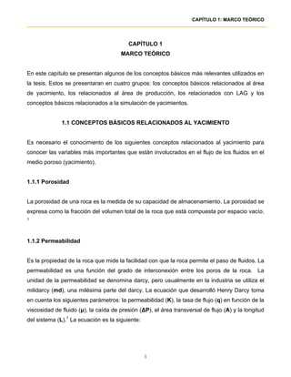 CAPÍTULO 1: MARCO TEÓRICO




                                         CAPÍTULO 1
                                      MARCO TEÓRICO


En este capítulo se presentan algunos de los conceptos básicos más relevantes utilizados en
la tesis. Estos se presentaran en cuatro grupos: los conceptos básicos relacionados al área
de yacimiento, los relacionados al área de producción, los relacionados con LAG y los
conceptos básicos relacionados a la simulación de yacimientos.


              1.1 CONCEPTOS BÁSICOS RELACIONADOS AL YACIMIENTO


Es necesario el conocimiento de los siguientes conceptos relacionados al yacimiento para
conocer las variables más importantes que están involucrados en el flujo de los fluidos en el
medio poroso (yacimiento).


1.1.1 Porosidad


La porosidad de una roca es la medida de su capacidad de almacenamiento. La porosidad se
expresa como la fracción del volumen total de la roca que está compuesta por espacio vacío.
1




1.1.2 Permeabilidad


Es la propiedad de la roca que mide la facilidad con que la roca permite el paso de fluidos. La
permeabilidad es una función del grado de interconexión entre los poros de la roca. La
unidad de la permeabilidad se denomina darcy, pero usualmente en la industria se utiliza el
milidarcy (md), una milésima parte del darcy. La ecuación que desarrolló Henry Darcy toma
en cuenta los siguientes parámetros: la permeabilidad (K), la tasa de flujo (q) en función de la
viscosidad de fluido (µ), la caída de presión (∆P), el área transversal de flujo (A) y la longitud
del sistema (L).1 La ecuación es la siguiente:




                                                 1
 