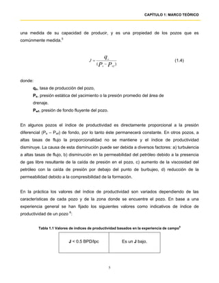 CAPÍTULO 1: MARCO TEÓRICO




una medida de su capacidad de producir, y es una propiedad de los pozos que es
comúnmente medida.5


                                              q
                                     J=           o
                                                                                      (1.4)
                                          ( Pe − P wf )


donde:
      qo, tasa de producción del pozo,
      Pe, presión estática del yacimiento o la presión promedio del área de
      drenaje.
      Pwf, presión de fondo fluyente del pozo.


En algunos pozos el índice de productividad es directamente proporcional a la presión
diferencial (Pe – Pwf) de fondo, por lo tanto éste permanecerá constante. En otros pozos, a
altas tasas de flujo la proporcionalidad no se mantiene y el índice de productividad
disminuye. La causa de esta disminución puede ser debida a diversos factores: a) turbulencia
a altas tasas de flujo, b) disminución en la permeabilidad del petróleo debido a la presencia
de gas libre resultante de la caída de presión en el pozo, c) aumento de la viscosidad del
petróleo con la caída de presión por debajo del punto de burbujeo, d) reducción de la
permeabilidad debido a la compresibilidad de la formación.


En la práctica los valores del índice de productividad son variados dependiendo de las
características de cada pozo y de la zona donde se encuentre el pozo. En base a una
experiencia general se han fijado los siguientes valores como indicativos de índice de
productividad de un pozo 6:


         Tabla 1.1 Valores de índices de productividad basados en la experiencia de campo6


                          J < 0.5 BPD/lpc                 Es un J bajo.




                                                  5
 