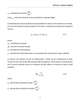 CAPÍTULO 1: MARCO TEÓRICO




                                lbm
ρm , densidad de la mezcla (            )
                                pie 3
Long .step , valor del incremento en la profundidad en cada paso (pie);


La densidad de la mezcla depende de las densidades de cada una de las fases en la mezcla,
así como de la fracción de gas presente. Por lo tanto, la densidad se expresa de la siguiente
manera:


                                        ρm = H g ρ g + ( 1 - H g ) ρl               (1.7)


donde:
ρm , densidad de la mezcla

H g , fracción de volumen de gas
ρ g , densidad de la fase gaseosa

ρl , densidad de la fase líquida que a su vez puede estar compuesta por agua y petróleo


La fracción del volumen de gas es determinada a través de las correlaciones de flujo.
Cuando el caso más simple está presente (flujo homogéneo), donde el gas y el líquido fluyen
con la misma velocidad (como en el régimen de flujo neblina), la fracción de gas es dada
mediante:


                                                            qg
                                                Hg =                                (1.8)
                                                          q g + ql

donde:
                                             pie 3
q g , tasa de flujo volumétrico de gas (           )
                                             seg

                                                pie 3
q l , tasa de flujo volumétrico de líquido (          )
                                                seg



                                                          16
 