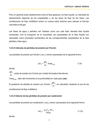 CAPÍTULO 1: MARCO TEÓRICO




Pero en general existe deslizamiento entre la fase gaseosa y la fase líquida. La velocidad de
deslizamiento depende de las propiedades y de las tasas de flujo de las fases. Las
correlaciones de flujo multifásico toman en cuenta estos factores para calcular la fracción
volumétrica del gas.


Las fases de agua y petróleo son tratadas como una sola fase, llamada fase líquida
combinada. Con la excepción de la viscosidad, las propiedades de la fase líquida son
calculadas como promedios ponderados de las correspondientes propiedades de la fase
petróleo y fase agua.


1.2.5.2 Cálculos de pérdidas de presión por fricción


Las pérdidas de presión por fricción ( ∆ P f ) vienen expresadas de la siguiente forma:


                                               dP f
                                      ∆P f =          Long .step                        (1.9)
                                               dL
donde:
dP f
     , caída de presión por fricción por unidad de longitud del eductor
 dL
Long .step , valor del incremento en la profundidad en cada paso (pie)

                                                           dP f
El gradiente de pérdida de presión por fricción (               ) es calculado mediante el uso de las
                                                            dL
correlaciones de flujo multifásico.


1.2.5.3 Cálculo de las pérdidas de presión por aceleración


Las pérdidas de presión por aceleración ( ∆ P a ) vienen expresadas de la siguiente forma:


                                               ρm V m ∆V m
                                      ∆ Pa =                                            (1.10)
                                                 144 g c
donde:
                                                      17
 