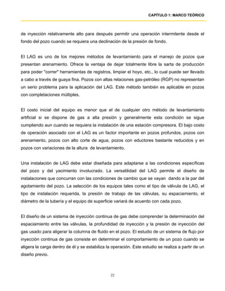 CAPÍTULO 1: MARCO TEÓRICO




de inyección relativamente alto para después permitir una operación intermitente desde el
fondo del pozo cuando se requiera una declinación de la presión de fondo.


El LAG es uno de los mejores métodos de levantamiento para el manejo de pozos que
presentan arenamiento. Ofrece la ventaja de dejar totalmente libre la sarta de producción
para poder "correr" herramientas de registros, limpiar el hoyo, etc., lo cual puede ser llevado
a cabo a través de guaya fina. Pozos con altas relaciones gas-petróleo (RGP) no representan
un serio problema para la aplicación del LAG. Este método también es aplicable en pozos
con completaciones múltiples.


El costo inicial del equipo es menor que el de cualquier otro método de levantamiento
artificial si se dispone de gas a alta presión y generalmente esta condición se sigue
cumpliendo aun cuando se requiera la instalación de una estación compresora. El bajo costo
de operación asociado con el LAG es un factor importante en pozos profundos, pozos con
arenamiento, pozos con alto corte de agua, pozos con eductores bastante reducidos y en
pozos con variaciones de la altura de levantamiento.


Una instalación de LAG debe estar diseñada para adaptarse a las condiciones específicas
del pozo y del yacimiento involucrado. La versatilidad del LAG permite el diseño de
instalaciones que concurran con las condiciones de cambio que se vayan dando a la par del
agotamiento del pozo. La selección de los equipos tales como el tipo de válvula de LAG, el
tipo de instalación requerida, la presión de trabajo de las válvulas, su espaciamiento, el
diámetro de la tubería y el equipo de superficie variará de acuerdo con cada pozo.


El diseño de un sistema de inyección continua de gas debe comprender la determinación del
espaciamiento entre las válvulas, la profundidad de inyección y la presión de inyección del
gas usado para aligerar la columna de fluido en el pozo. El estudio de un sistema de flujo por
inyección continua de gas consiste en determinar el comportamiento de un pozo cuando se
aligera la carga dentro de él y se estabiliza la operación. Este estudio se realiza a partir de un
diseño previo.



                                                22
 