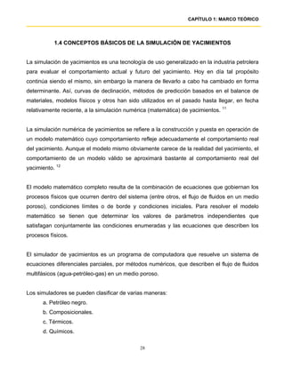 CAPÍTULO 1: MARCO TEÓRICO




           1.4 CONCEPTOS BÁSICOS DE LA SIMULACIÓN DE YACIMIENTOS


La simulación de yacimientos es una tecnología de uso generalizado en la industria petrolera
para evaluar el comportamiento actual y futuro del yacimiento. Hoy en día tal propósito
continúa siendo el mismo, sin embargo la manera de llevarlo a cabo ha cambiado en forma
determinante. Así, curvas de declinación, métodos de predicción basados en el balance de
materiales, modelos físicos y otros han sido utilizados en el pasado hasta llegar, en fecha
relativamente reciente, a la simulación numérica (matemática) de yacimientos. 11


La simulación numérica de yacimientos se refiere a la construcción y puesta en operación de
un modelo matemático cuyo comportamiento refleje adecuadamente el comportamiento real
del yacimiento. Aunque el modelo mismo obviamente carece de la realidad del yacimiento, el
comportamiento de un modelo válido se aproximará bastante al comportamiento real del
yacimiento. 12


El modelo matemático completo resulta de la combinación de ecuaciones que gobiernan los
procesos físicos que ocurren dentro del sistema (entre otros, el flujo de fluidos en un medio
poroso), condiciones límites o de borde y condiciones iniciales. Para resolver el modelo
matemático se tienen que determinar los valores de parámetros independientes que
satisfagan conjuntamente las condiciones enumeradas y las ecuaciones que describen los
procesos físicos.


El simulador de yacimientos es un programa de computadora que resuelve un sistema de
ecuaciones diferenciales parciales, por métodos numéricos, que describen el flujo de fluidos
multifásicos (agua-petróleo-gas) en un medio poroso.


Los simuladores se pueden clasificar de varias maneras:
      a. Petróleo negro.
      b. Composicionales.
      c. Térmicos.
      d. Químicos.

                                             28
 