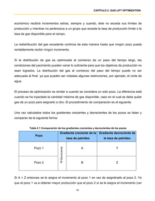 CAPÍTULO 2: GAS LIFT OPTIMIZATION




económico recibirá incrementos extras, siempre y cuando, éste no exceda sus límites de
producción y mientras no pertenezca a un grupo que exceda la tasa de producción límite o la
tasa de gas disponible para el campo.


La redistribución del gas excedente continúa de esta manera hasta que ningún pozo pueda
rentablemente recibir ningún incremento.


Si la distribución de gas es optimizada al comienzo de un paso del tiempo largo, las
condiciones del yacimiento pueden variar lo suficiente para que los objetivos de producción no
sean logrados. La distribución del gas al comienzo del paso del tiempo puede no ser
adecuada al final ya que pueden ser violadas algunas restricciones, por ejemplo, el corte de
agua.


El proceso de optimización es similar a cuando se considera un solo pozo. La diferencia está
cuando se ha inyectado la cantidad máxima de gas disponible, caso en el cual se debe quitar
gas de un pozo para asignarlo a otro. El procedimiento de comparación es el siguiente.


Una vez calculados todos los gradientes crecientes y decrecientes de los pozos se listan y
comparan de la siguiente forma:


           Tabla 2.1 Comparación de los gradientes crecientes y decrecientes de los pozos
                                   Gradiente creciente de la Gradiente decreciente de
               Pozo
                                                 tasa de petróleo          la tasa de petróleo


              Pozo 1                                        A                      Y
                                   Decreciente




              Pozo 2                                        B                      Z



Si A > Z entonces se le asigna el incremento al pozo 1 en vez de asignárselo al pozo 2. Ya
que el pozo 1 va a obtener mayor producción que el pozo 2 si se le asigna el incremento (ver

                                                       40
 
