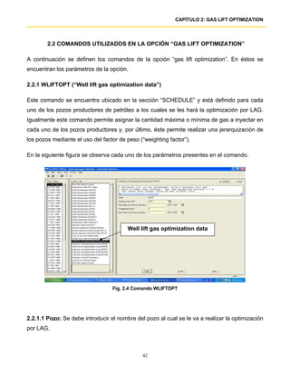 CAPÍTULO 2: GAS LIFT OPTIMIZATION




        2.2 COMANDOS UTILIZADOS EN LA OPCIÓN “GAS LIFT OPTIMIZATION”

A continuación se definen los comandos de la opción “gas lift optimization”. En éstos se
encuentran los parámetros de la opción.

2.2.1 WLIFTOPT (“Well lift gas optimization data”)

Este comando se encuentra ubicado en la sección “SCHEDULE” y está definido para cada
uno de los pozos productores de petróleo a los cuales se les hará la optimización por LAG.
Igualmente este comando permite asignar la cantidad máxima o mínima de gas a inyectar en
cada uno de los pozos productores y, por último, éste permite realizar una jerarquización de
los pozos mediante el uso del factor de peso (“weighting factor”).

En la siguiente figura se observa cada uno de los parámetros presentes en el comando.




                                        Well lift gas optimization data




                                  Fig. 2.4 Comando WLIFTOPT




2.2.1.1 Pozo: Se debe introducir el nombre del pozo al cual se le va a realizar la optimización
por LAG.



                                              42
 