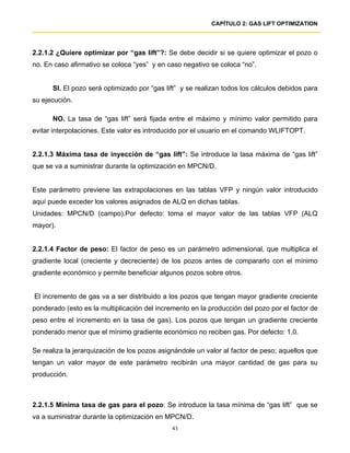 CAPÍTULO 2: GAS LIFT OPTIMIZATION




2.2.1.2 ¿Quiere optimizar por “gas lift”?: Se debe decidir si se quiere optimizar el pozo o
no. En caso afirmativo se coloca “yes” y en caso negativo se coloca “no”.


      SI. El pozo será optimizado por “gas lift” y se realizan todos los cálculos debidos para
su ejecución.

      NO. La tasa de “gas lift” será fijada entre el máximo y mínimo valor permitido para
evitar interpolaciones. Este valor es introducido por el usuario en el comando WLIFTOPT.


2.2.1.3 Máxima tasa de inyección de “gas lift”: Se introduce la tasa máxima de “gas lift”
que se va a suministrar durante la optimización en MPCN/D.


Este parámetro previene las extrapolaciones en las tablas VFP y ningún valor introducido
aquí puede exceder los valores asignados de ALQ en dichas tablas.
Unidades: MPCN/D (campo).Por defecto: toma el mayor valor de las tablas VFP (ALQ
mayor).


2.2.1.4 Factor de peso: El factor de peso es un parámetro adimensional, que multiplica el
gradiente local (creciente y decreciente) de los pozos antes de compararlo con el mínimo
gradiente económico y permite beneficiar algunos pozos sobre otros.


El incremento de gas va a ser distribuido a los pozos que tengan mayor gradiente creciente
ponderado (esto es la multiplicación del incremento en la producción del pozo por el factor de
peso entre el incremento en la tasa de gas). Los pozos que tengan un gradiente creciente
ponderado menor que el mínimo gradiente económico no reciben gas. Por defecto: 1.0.

Se realiza la jerarquización de los pozos asignándole un valor al factor de peso; aquellos que
tengan un valor mayor de este parámetro recibirán una mayor cantidad de gas para su
producción.



2.2.1.5 Mínima tasa de gas para el pozo: Se introduce la tasa mínima de “gas lift” que se
va a suministrar durante la optimización en MPCN/D.
                                              43
 
