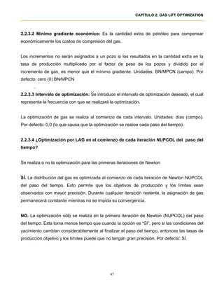 CAPÍTULO 2: GAS LIFT OPTIMIZATION




2.2.3.2 Mínimo gradiente económico: Es la cantidad extra de petróleo para compensar
económicamente los costos de compresión del gas.


Los incrementos no serán asignados a un pozo si los resultados en la cantidad extra en la
tasa de producción multiplicado por el factor de peso de los pozos y dividido por el
incremento de gas, es menor que el mínimo gradiente. Unidades: BN/MPCN (campo). Por
defecto: cero (0) BN/MPCN
      .
2.2.3.3 Intervalo de optimización: Se introduce el intervalo de optimización deseado, el cual
representa la frecuencia con que se realizará la optimización.


La optimización de gas se realiza al comienzo de cada intervalo. Unidades: días (campo).
Por defecto: 0.0 (lo que causa que la optimización se realice cada paso del tiempo).


2.2.3.4 ¿Optimización por LAG en el comienzo de cada iteración NUPCOL del paso del
tiempo?


Se realiza o no la optimización para las primeras iteraciones de Newton


SÍ. La distribución del gas es optimizada al comienzo de cada iteración de Newton NUPCOL
del paso del tiempo. Esto permite que los objetivos de producción y los límites sean
observados con mayor precisión. Durante cualquier iteración restante, la asignación de gas
permanecerá constante mientras no se impida su convergencia.


NO. La optimización sólo se realiza en la primera iteración de Newton (NUPCOL) del paso
del tiempo. Ésta toma menos tiempo que cuando la opción es “SI”, pero si las condiciones del
yacimiento cambian considerablemente al finalizar el paso del tiempo, entonces las tasas de
producción objetivo y los límites puede que no tengan gran precisión. Por defecto: SÍ.




                                              47
 