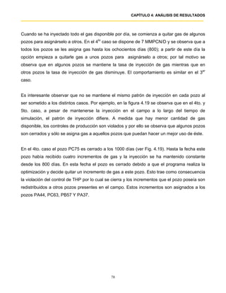 CAPÍTULO 4: ANÁLISIS DE RESULTADOS




Cuando se ha inyectado todo el gas disponible por día, se comienza a quitar gas de algunos
pozos para asignárselo a otros. En el 4to caso se dispone de 7 MMPCN/D y se observa que a
todos los pozos se les asigna gas hasta los ochocientos días (800); a partir de este día la
opción empieza a quitarle gas a unos pozos para asignárselo a otros; por tal motivo se
observa que en algunos pozos se mantiene la tasa de inyección de gas mientras que en
otros pozos la tasa de inyección de gas disminuye. El comportamiento es similar en el 3er
caso.


Es interesante observar que no se mantiene el mismo patrón de inyección en cada pozo al
ser sometido a los distintos casos. Por ejemplo, en la figura 4.19 se observa que en el 4to. y
5to. caso, a pesar de mantenerse la inyección en el campo a lo largo del tiempo de
simulación, el patrón de inyección difiere. A medida que hay menor cantidad de gas
disponible, los controles de producción son violados y por ello se observa que algunos pozos
son cerrados y sólo se asigna gas a aquellos pozos que puedan hacer un mejor uso de éste.


En el 4to. caso el pozo PC75 es cerrado a los 1000 días (ver Fig. 4.19). Hasta la fecha este
pozo había recibido cuatro incrementos de gas y la inyección se ha mantenido constante
desde los 800 días. En esta fecha el pozo es cerrado debido a que el programa realiza la
optimización y decide quitar un incremento de gas a este pozo. Esto trae como consecuencia
la violación del control de THP por lo cual se cierra y los incrementos que el pozo poseía son
redistribuidos a otros pozos presentes en el campo. Estos incrementos son asignados a los
pozos PA44, PC63, PB57 Y PA37.




                                              78
 