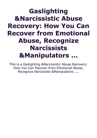 Gaslighting
&Narcissistic Abuse
Recovery: How You Can
Recover from Emotional
Abuse, Recognize
Narcissists
&Manipulators ...
This is a Gaslighting &Narcissistic Abuse Recovery:
How You Can Recover from Emotional Abuse,
Recognize Narcissists &Manipulators ....
 