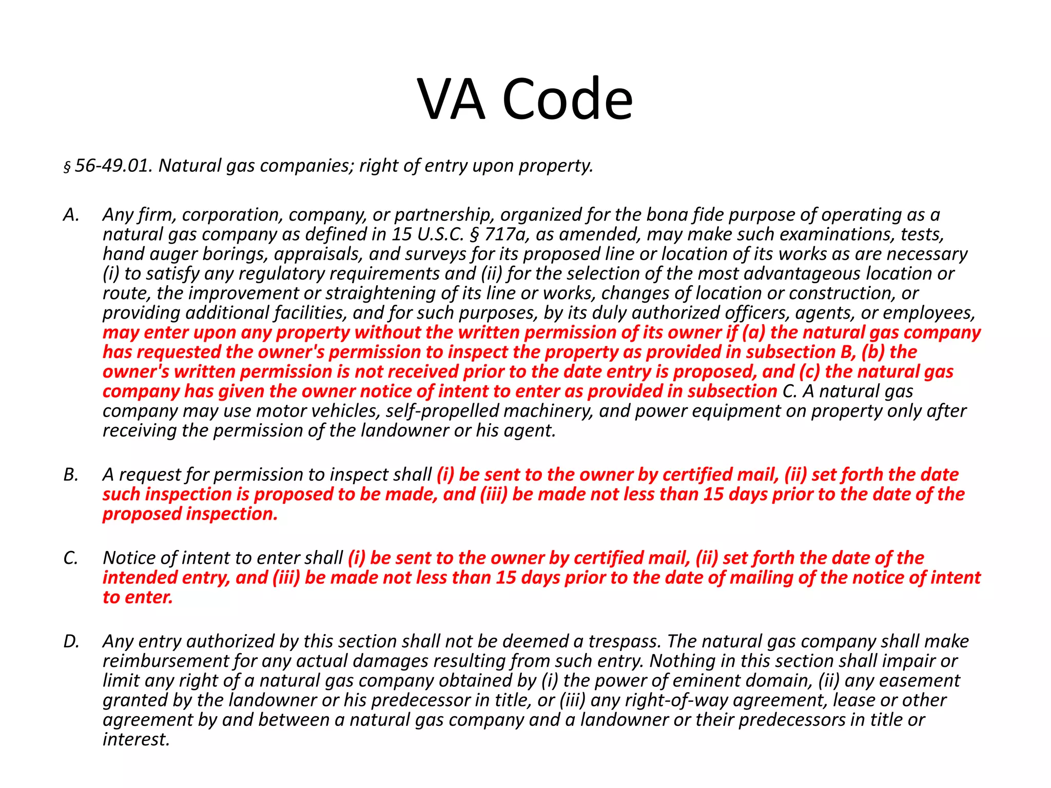 VA Code
§ 56-49.01. Natural gas companies; right of entry upon property.
A. Any firm, corporation, company, or partnership, organized for the bona fide purpose of operating as a
natural gas company as defined in 15 U.S.C. § 717a, as amended, may make such examinations, tests,
hand auger borings, appraisals, and surveys for its proposed line or location of its works as are necessary
(i) to satisfy any regulatory requirements and (ii) for the selection of the most advantageous location or
route, the improvement or straightening of its line or works, changes of location or construction, or
providing additional facilities, and for such purposes, by its duly authorized officers, agents, or employees,
may enter upon any property without the written permission of its owner if (a) the natural gas company
has requested the owner's permission to inspect the property as provided in subsection B, (b) the
owner's written permission is not received prior to the date entry is proposed, and (c) the natural gas
company has given the owner notice of intent to enter as provided in subsection C. A natural gas
company may use motor vehicles, self-propelled machinery, and power equipment on property only after
receiving the permission of the landowner or his agent.
B. A request for permission to inspect shall (i) be sent to the owner by certified mail, (ii) set forth the date
such inspection is proposed to be made, and (iii) be made not less than 15 days prior to the date of the
proposed inspection.
C. Notice of intent to enter shall (i) be sent to the owner by certified mail, (ii) set forth the date of the
intended entry, and (iii) be made not less than 15 days prior to the date of mailing of the notice of intent
to enter.
D. Any entry authorized by this section shall not be deemed a trespass. The natural gas company shall make
reimbursement for any actual damages resulting from such entry. Nothing in this section shall impair or
limit any right of a natural gas company obtained by (i) the power of eminent domain, (ii) any easement
granted by the landowner or his predecessor in title, or (iii) any right-of-way agreement, lease or other
agreement by and between a natural gas company and a landowner or their predecessors in title or
interest.
 