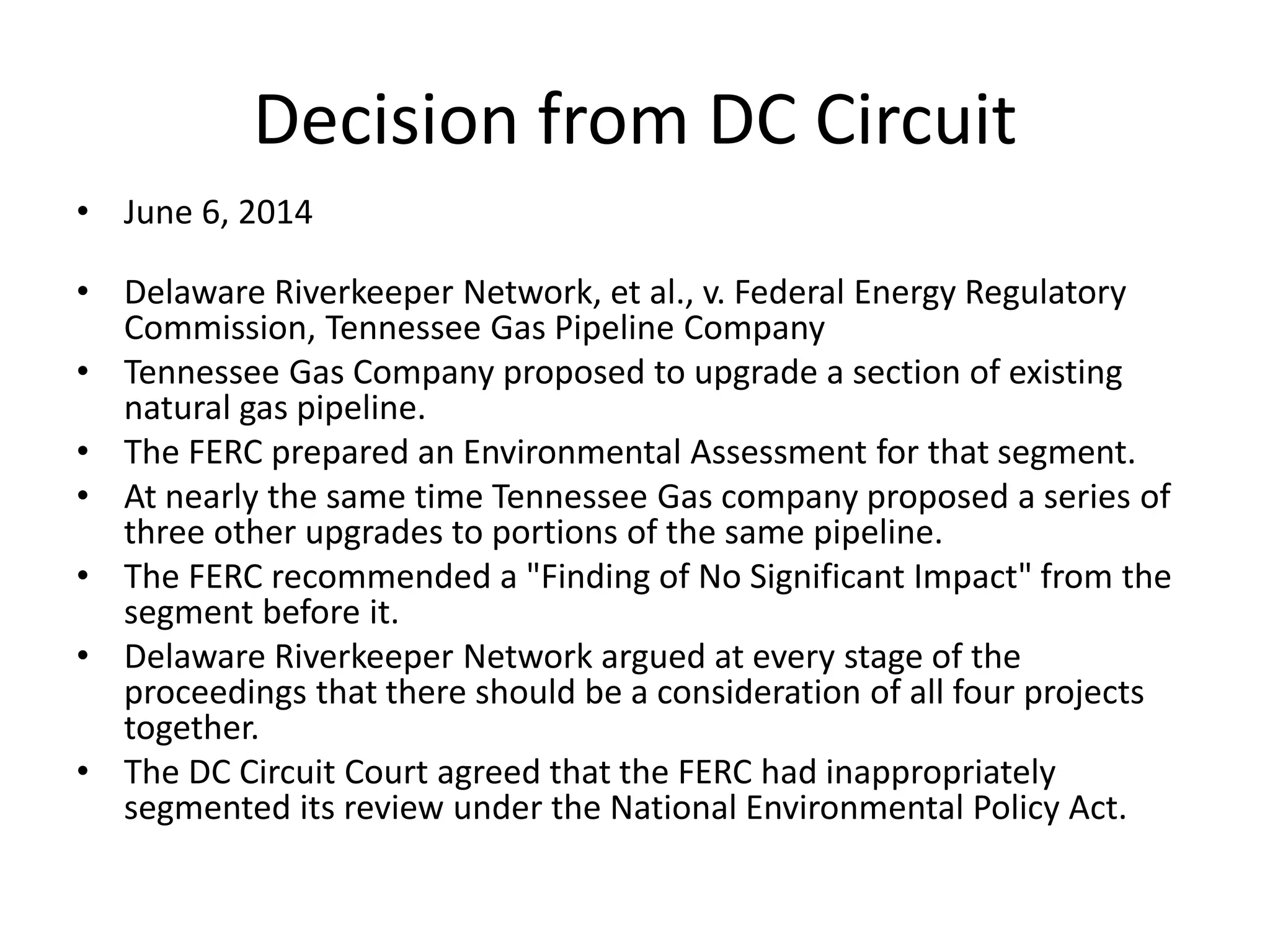Decision from DC Circuit
• June 6, 2014
• Delaware Riverkeeper Network, et al., v. Federal Energy Regulatory
Commission, Tennessee Gas Pipeline Company
• Tennessee Gas Company proposed to upgrade a section of existing
natural gas pipeline.
• The FERC prepared an Environmental Assessment for that segment.
• At nearly the same time Tennessee Gas company proposed a series of
three other upgrades to portions of the same pipeline.
• The FERC recommended a "Finding of No Significant Impact" from the
segment before it.
• Delaware Riverkeeper Network argued at every stage of the
proceedings that there should be a consideration of all four projects
together.
• The DC Circuit Court agreed that the FERC had inappropriately
segmented its review under the National Environmental Policy Act.
 