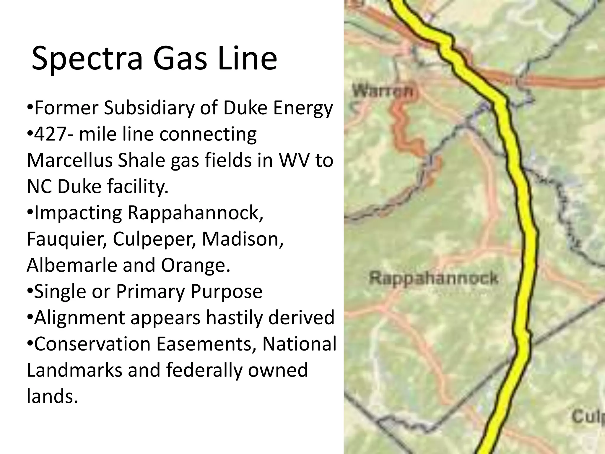 Spectra Gas Line
•Former Subsidiary of Duke Energy
•427- mile line connecting
Marcellus Shale gas fields in WV to
NC Duke facility.
•Impacting Rappahannock,
Fauquier, Culpeper, Madison,
Albemarle and Orange.
•Single or Primary Purpose
•Alignment appears hastily derived
•Conservation Easements, National
Landmarks and federally owned
lands.
 