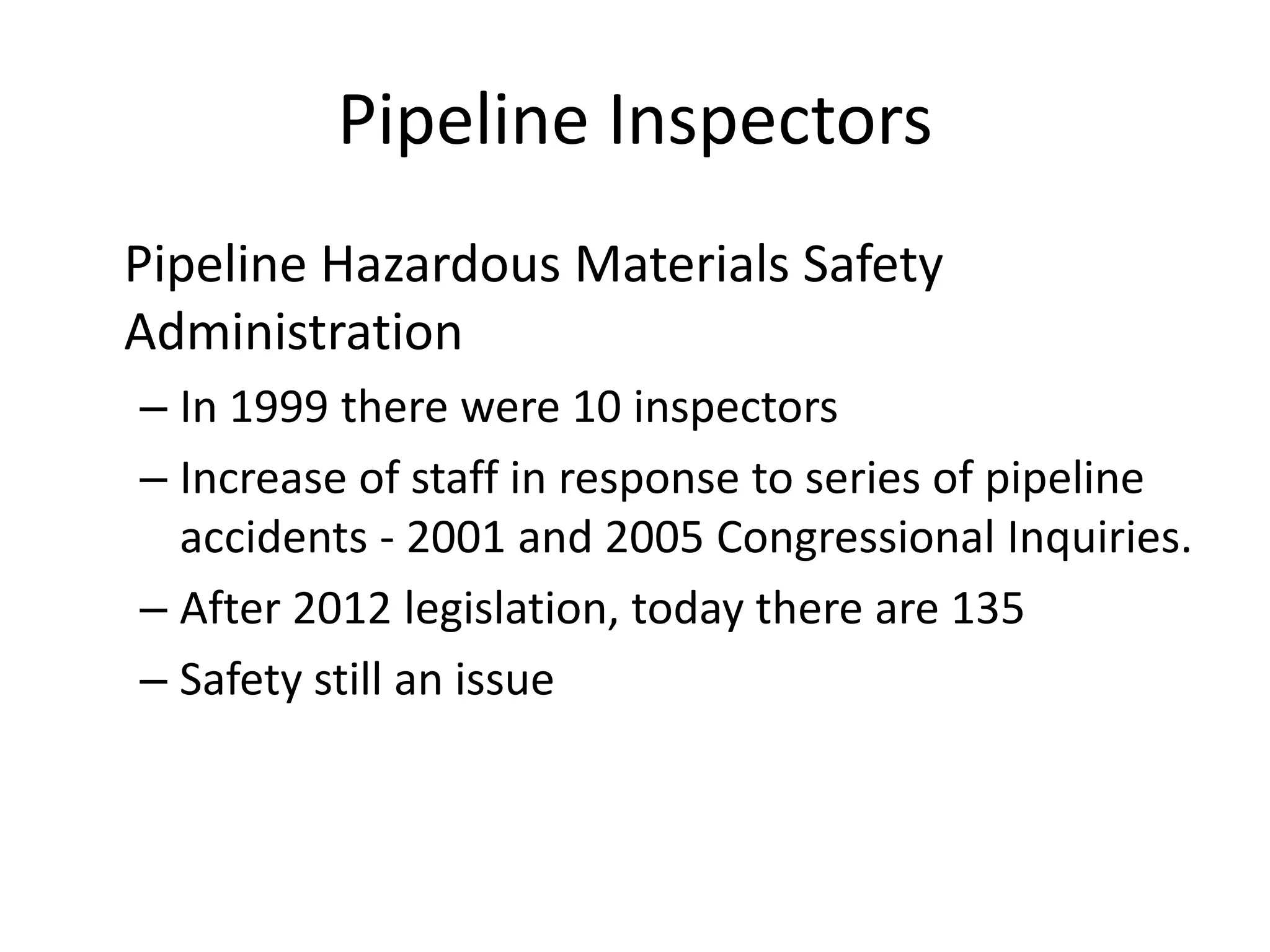 Pipeline Inspectors
Pipeline Hazardous Materials Safety
Administration
– In 1999 there were 10 inspectors
– Increase of staff in response to series of pipeline
accidents - 2001 and 2005 Congressional Inquiries.
– After 2012 legislation, today there are 135
– Safety still an issue
 