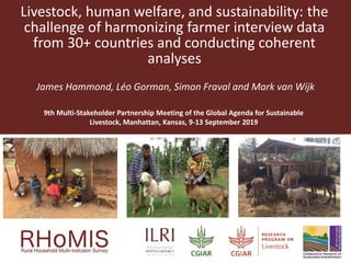 Livestock, human welfare, and sustainability: the
challenge of harmonizing farmer interview data
from 30+ countries and conducting coherent
analyses
James Hammond, Léo Gorman, Simon Fraval and Mark van Wijk
9th Multi-Stakeholder Partnership Meeting of the Global Agenda for Sustainable
Livestock, Manhattan, Kansas, 9-13 September 2019
 