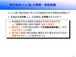 東北地域 (3.11 後) の需要・供給実績東北地域 (3.11 後) の需要・供給実績
3.11 後に東北地域で生じた石油製品不足の本質的な原因は？
どのような対策 (e.g., 石油輸送) が実施されたのか？
石油製品不足の本質的な原因は圧倒的な供給不足
⇒ “消費者の買い溜め行動説” は全くの誤り
発災後 1 ヶ月間の東北地域への石油製品輸送量は，前月
に比べ約 2/3 に減少
発災後 2 週間に東北地域に輸送されたガソリンは平常時
需要のわずか 1/3 に過ぎなかった
9 / 43
 