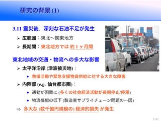 研究の背景 (1)研究の背景 (1)
3.11 震災後，深刻な石油不足が発生
広範囲：東北〜関東地方
長期間：東北地方では 約 1 ヶ月間
東北地域の交通・物流への多大な影響
太平洋沿岸 (津波被災地)：
救援活動や緊急支援物資供給に対する大きな障害
内陸部 (e.g. 仙台都市圏)：
通勤が困難に (多くの社会経済活動が長期停止/停滞)
物流機能の低下 (製造業サプライチェーン問題の一因)
⇒ 多大な (数千億円規模の) 経済的損失 が発生
2 / 43
 