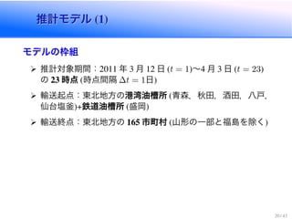 推計モデル (1)推計モデル (1)
モデルの枠組
推計対象期間：2011 年 3 月 12 日 (t = 1)〜4 月 3 日 (t = 23)
の 23 時点 (時点間隔 ∆t = 1日)
輸送起点：東北地方の港湾油槽所 (青森，秋田，酒田，八戸，
仙台塩釜)+鉄道油槽所 (盛岡)
輸送終点：東北地方の 165 市町村 (山形の一部と福島を除く)
20 / 43
 
