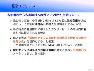 推計モデル (3)推計モデル (3)
各油槽所から各市町村へのガソリン配分 (供給フロー)
発災後しばらくの間 (後で推計) は SS などに残る在庫を供給
源とし，その後は油槽所への移入を供給源とすると仮定．
ある時点に各油槽所に移入したガソリンは，その時点内に各
市町村に輸送されると仮定．
輸送業者は「需給ギャップの市町村間の格差を埋めつつ費用
を最小化」を目的とする，と仮定
→凸計画問題として定式化，MATLAB のソルバーで求解
需給ギャップの平滑さの輸送費用に対する重みを平滑度パラ
メータ θ で表し，後で推計．
22 / 43
 