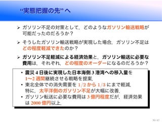 “実態把握の先” へ“実態把握の先” へ
ガソリン不足の対策として，どのようなガソリン輸送戦略が
可能だったのだろうか？
そうしたガソリン輸送戦略が実現した場合，ガソリン不足は
どの程度軽減できたのか？
ガソリン不足軽減による経済効果と，ガソリン輸送に必要な
費用は，それぞれ，どの程度のオーダーになるのだろうか？
• 震災 4 日後に実現した日本海側 3 港湾への移入量を
1〜2 週間継続させる戦略を提案．
• 東北全体での消失需要を 1/2 から 1/3 にまで軽減．
特に，太平洋側のガソリン不足が大幅に改善．
• ガソリン転送に必要な費用は 3 億円程度だが，経済効果
は 2000 億円以上．
30 / 43
 