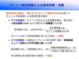 ガソリン輸送戦略による経済効果：定義ガソリン輸送戦略による経済効果：定義
観測可能な情報と，推計されたガソリン需給状況のみを用いて，
ガソリン不足軽減による経済効果を推計．
マクロ的視点：ガソリン不足による生産機会損失．東北地方
の総生産額 (GDP) およびガソリン消費量から計算．
経済損失 (円) = GDP(円/年) ×
消失需要量 (kL)
ガソリン消費量 (kL/年)
ガソリンが全ての経済活動を支えると仮定…上限値
ミクロ的視点：各家計の “ガソリン待ち時間” 損失．時間価値
および 1 回あたりの平均購入量から計算．
経済損失 (円) = 時間価値 (円/人・日)×
累積待機需要量 (kL・日)
1 回あたり購入量 (kL/人)
待ち時間以外の経済損失を無視…下限値
37 / 43
 