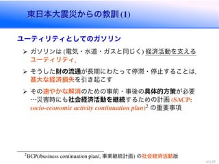 東日本大震災からの教訓 (1)東日本大震災からの教訓 (1)
ユーティリティとしてのガソリン
ガソリンは (電気・水道・ガスと同じく) 経済活動を支える
ユーティリティ．
そうした財の流通が長期にわたって停滞・停止することは，
甚大な経済損失を引き起こす
その速やかな解消のための事前・事後の具体的方策が必要
…災害時にも社会経済活動を継続するための計画 (SACP:
socio-economic activity continuation plan)2 の重要事項
2
BCP(/business continuation plan/, 事業継続計画) の社会経済活動版
41 / 43
 