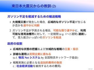 東日本大震災からの教訓 (2)東日本大震災からの教訓 (2)
ガソリン不足を軽減するための輸送戦略
1 大規模災害が発生した場合，広域的なガソリン不足が生じる
か否かを速やかに判断
2 ガソリン不足が予測される場合，可能な限り速やかに，利用
可能な港湾油槽所に対して，一定期間 (e.g. 1〜2 週間) 連続し
て，受入能力いっぱいのガソリンを転送
政府の役割
広域的な状態の把握および大域的な戦略の立案・指示
詳細な運用は民間企業に委ねる
(c.f. 物流 Net システム by 全国物流ネットワーク協会)
戦略実施に必要となる追加的費用の負担
( 社会経済活動を維持するための費用)
42 / 43
 