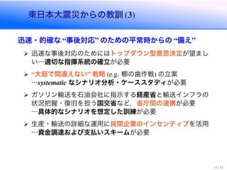 東日本大震災からの教訓 (3)東日本大震災からの教訓 (3)
迅速・的確な “事後対応” のための平常時からの “備え”
迅速な事後対応のためにはトップダウン型意思決定が望まし
い…適切な指揮系統の確立が必要
“大筋で間違えない” 戦略 (e.g. 櫛の歯作戦) の立案
…systematic なシナリオ分析・ケーススタディが必要
ガソリン輸送を石油会社に指示する経産省と輸送インフラの
状況把握・復旧を担う国交省など，省庁間の連携が必要
…具体的なシナリオを想定した訓練が必要
生産・輸送の詳細な運用に民間企業のインセンティブを活用
…資金調達および支払いスキームが必要
43 / 43
 