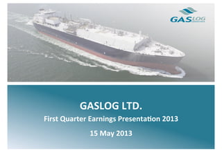  
	
  
	
  
	
  
	
  
	
  
	
  
	
  
	
  
	
  
	
  
GASLOG	
  LTD.	
  
First	
  Quarter	
  Earnings	
  Presenta7on	
  2013	
  
15	
  May	
  2013	
  
 