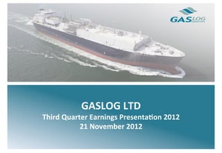  
	
  
	
  
	
                    GASLOG	
  LTD	
  
	
  
	
     Third	
  Quarter	
  Earnings	
  Presenta7on	
  2012	
  
	
                   21	
  November	
  2012	
  
	
  
	
  
	
  
	
  
 