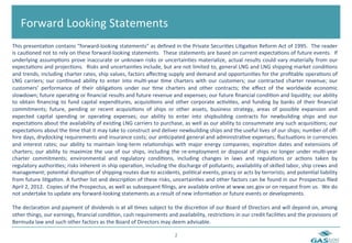  	
  Forward	
  Looking	
  Statements	
  
This	
   presenta6on	
   contains	
   “forward-­‐looking	
   statements”	
   as	
   deﬁned	
   in	
   the	
   Private	
   Securi6es	
   Li6ga6on	
   Reform	
   Act	
   of	
   1995.	
  	
   The	
   reader	
  
is	
   cau6oned	
   not	
   to	
   rely	
   on	
   these	
   forward-­‐looking	
   statements.	
  	
   These	
   statements	
   are	
   based	
   on	
   current	
   expecta6ons	
   of	
   future	
   events.	
  	
   If	
  
underlying	
   assump6ons	
   prove	
   inaccurate	
   or	
   unknown	
   risks	
   or	
   uncertain6es	
   materialize,	
   actual	
   results	
   could	
   vary	
   materially	
   from	
   our	
  
expecta6ons	
  and	
  projec6ons.	
  	
  Risks	
  and	
  uncertain6es	
  include,	
  but	
  are	
  not	
  limited	
  to,	
  general	
  LNG	
  and	
  LNG	
  shipping	
  market	
  condi6ons	
  
and	
  trends,	
  including	
  charter	
  rates,	
  ship	
  values,	
  factors	
  aﬀec6ng	
  supply	
  and	
  demand	
  and	
  opportuni6es	
  for	
  the	
  proﬁtable	
  opera6ons	
  of	
  
LNG	
   carriers;	
   our	
   con6nued	
   ability	
   to	
   enter	
   into	
   mul6-­‐year	
   6me	
   charters	
   with	
   our	
   customers;	
   our	
   contracted	
   charter	
   revenue;	
   our	
  
customers’	
   performance	
   of	
   their	
   obliga6ons	
   under	
   our	
   6me	
   charters	
   and	
   other	
   contracts;	
   the	
   eﬀect	
   of	
   the	
   worldwide	
   economic	
  
slowdown;	
  future	
  opera6ng	
  or	
  ﬁnancial	
  results	
  and	
  future	
  revenue	
  and	
  expenses;	
  our	
  future	
  ﬁnancial	
  condi6on	
  and	
  liquidity;	
  our	
  ability	
  
to	
   obtain	
   ﬁnancing	
   to	
   fund	
   capital	
   expenditures,	
   acquisi6ons	
   and	
   other	
   corporate	
   ac6vi6es,	
   and	
   funding	
   by	
   banks	
   of	
   their	
   ﬁnancial	
  
commitments;	
   future,	
   pending	
   or	
   recent	
   acquisi6ons	
   of	
   ships	
   or	
   other	
   assets,	
   business	
   strategy,	
   areas	
   of	
   possible	
   expansion	
   and	
  
expected	
   capital	
   spending	
   or	
   opera6ng	
   expenses;	
   our	
   ability	
   to	
   enter	
   into	
   shipbuilding	
   contracts	
   for	
   newbuilding	
   ships	
   and	
   our	
  
expecta6ons	
   about	
   the	
   availability	
   of	
   exis6ng	
   LNG	
   carriers	
   to	
   purchase,	
   as	
   well	
   as	
   our	
   ability	
   to	
   consummate	
   any	
   such	
   acquisi6ons;	
   our	
  
expecta6ons	
  about	
  the	
  6me	
  that	
  it	
  may	
  take	
  to	
  construct	
  and	
  deliver	
  newbuilding	
  ships	
  and	
  the	
  useful	
  lives	
  of	
  our	
  ships;	
  number	
  of	
  oﬀ-­‐
hire	
  days,	
  drydocking	
  requirements	
  and	
  insurance	
  costs;	
  our	
  an6cipated	
  general	
  and	
  administra6ve	
  expenses;	
  ﬂuctua6ons	
  in	
  currencies	
  
and	
   interest	
   rates;	
   our	
   ability	
   to	
   maintain	
   long-­‐term	
   rela6onships	
   with	
   major	
   energy	
   companies;	
   expira6on	
   dates	
   and	
   extensions	
   of	
  
charters;	
   our	
   ability	
   to	
   maximize	
   the	
   use	
   of	
   our	
   ships,	
   including	
   the	
   re-­‐employment	
   or	
   disposal	
   of	
   ships	
   no	
   longer	
   under	
   mul6-­‐year	
  
charter	
   commitments;	
   environmental	
   and	
   regulatory	
   condi6ons,	
   including	
   changes	
   in	
   laws	
   and	
   regula6ons	
   or	
   ac6ons	
   taken	
   by	
  
regulatory	
   authori6es;	
   risks	
   inherent	
   in	
   ship	
   opera6on,	
   including	
   the	
   discharge	
   of	
   pollutants;	
   availability	
   of	
   skilled	
   labor,	
   ship	
   crews	
   and	
  
management;	
  poten6al	
  disrup6on	
  of	
  shipping	
  routes	
  due	
  to	
  accidents,	
  poli6cal	
  events,	
  piracy	
  or	
  acts	
  by	
  terrorists;	
  and	
  poten6al	
  liability	
  
from	
  future	
  li6ga6on.	
  A	
  further	
  list	
  and	
  descrip6on	
  of	
  these	
  risks,	
  uncertain6es	
  and	
  other	
  factors	
  can	
  be	
  found	
  in	
  our	
  Prospectus	
  ﬁled	
  
April	
  2,	
  2012.	
  	
  Copies	
  of	
  the	
  Prospectus,	
  as	
  well	
  as	
  subsequent	
  ﬁlings,	
  are	
  available	
  online	
  at	
  www.sec.gov	
  or	
  on	
  request	
  from	
  us.	
  	
  We	
  do	
  
not	
  undertake	
  to	
  update	
  any	
  forward-­‐looking	
  statements	
  as	
  a	
  result	
  of	
  new	
  informa6on	
  or	
  future	
  events	
  or	
  developments.	
  
	
  
The	
  declara6on	
  and	
  payment	
  of	
  dividends	
  is	
  at	
  all	
  6mes	
  subject	
  to	
  the	
  discre6on	
  of	
  our	
  Board	
  of	
  Directors	
  and	
  will	
  depend	
  on,	
  among	
  
other	
  things,	
  our	
  earnings,	
  ﬁnancial	
  condi6on,	
  cash	
  requirements	
  and	
  availability,	
  restric6ons	
  in	
  our	
  credit	
  facili6es	
  and	
  the	
  provisions	
  of	
  
Bermuda	
  law	
  and	
  such	
  other	
  factors	
  as	
  the	
  Board	
  of	
  Directors	
  may	
  deem	
  advisable.	
  	
  
	
  
                                                                                                             2	
  
 