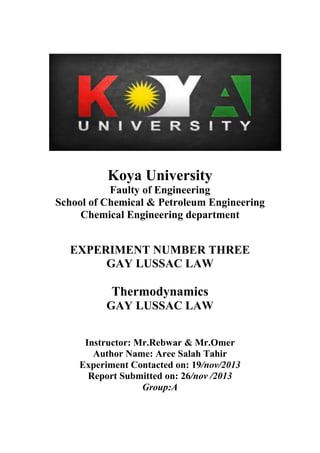 Koya University
Faulty of Engineering
School of Chemical & Petroleum Engineering
Chemical Engineering department

EXPERIMENT NUMBER THREE
GAY LUSSAC LAW

Thermodynamics
GAY LUSSAC LAW
Instructor: Mr.Rebwar & Mr.Omer
Author Name: Aree Salah Tahir
Experiment Contacted on: 19/nov/2013
Report Submitted on: 26/nov /2013
Group:A

 