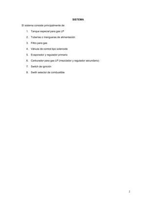 SISTEMA

El sistema consiste principalmente de:

    1. Tanque especial para gas LP

    2. Tuberías o mangueras de alimentación

    3. Filtro para gas

    4. Válvula de control tipo solenoide

    5. Evaporador y regulador primario

    6. Carburador para gas LP (mezclador y regulador secundario)

    7. Switch de ignición

    8. Swith selector de combustible




                                                                   2
 