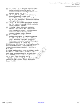 International Journal of Engineering Research & Technology (IJERT)
ISSN: 2278-0181
Vol. 2 Issue 11, November - 2013

IJE
RT

[5]. X.Li, K. Fang, J.Gu, L. Zhang “An Improved ZigBee
Routing Strategy for Monitoring System,” First
International Conference on Intelligent Networks and
Intelligent Systems, 2008 IEEE.
[6]. T.W. Song, C.S. Yang, “A Connectivity Improving
Mechanism for ZigBee Wireless Sensor
Networks,”National Cheng Kung University, Taiwan
2008 IEEE/IFIP International Conference on Embedded
and Ubiquitous Computing.
[7]. C.H. Liu, C.G Fan, “ZigBee - Research into integrated
Real-Time Location Systems,”2008 IEEE Asia-Pacific
Services Computing Conference.
[8]. J.Yongping, F.Zehao, “Design and Application
ofWireless Sensor Network Web Server based on
S3C2410 and ZigBee Protocol,” 2009 International
Conference on Networks Security, Wireless
Communications and Trusted Computing.
[9]. ManouchehrGhahramanianGolzar,
HamidRezaTajozzakerin. "A New Intelligent Remote
Control System for Home Automation and Reduce
Energy Consumption" Fourth Asia International
Conference on Mathematical/Analytical Modeling and
Computer Simulation. pp 174-180,2010.
[10]. Khusvinder Gill, Shuang-Hua Yang, Fang Yao, and Xin
Lu,“A ZigBee Based Home Automation System”, IEEE
Transactions on Consumer Electronics, Vol. 55, No. 2,
MAY 2009.
[11]. Imran A. Zualkernan, A. R. Al-Ali, Mustafa A. Jabbar,
ImadZabalawi, and Ahmed Wasfy, “InfoPods: Zigbeebased remote information monitoring devices for smarthomes,” IEEE Transactions on ConsumerElectronics,
Vol. 55, No. 3, August 2009, pp. 1221-1226.
[12]. ZigBee Specification, “ZigBee specification,” ZigBee
document 053474r17, ZigBee Standard Organization,
January 17, 2008.

IJERTV2IS110032

www.ijert.org

293

 