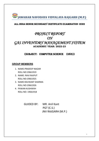 1
JAWAHAR NAVODAYA VIDYALAYA RAJGARH (M.P.)
ALL INDIA SENIOR SECONDARY CERTIFICATE EXAMINATION -2022
PROJECT REPORT
ON
GAS INVENTORY MANAGEMENT SYSTEM
ACADEMIC YEAR: 2022-23
(SUBJECT: COMPUTER SCIENCE (083))
GROUP MEMBERS
1. NAME:PRADEEP NAGAR
ROLL NO:19661919
2. NAME: RAVI RAJPUT
ROLL NO:19661925
3. NAME:RAVIKANT SHARMA
ROLL NO:19661926
4. PAWAN KUSHWAH
ROLL NO: 19661918
GUIDED BY: MR. Anil Kant
PGT (C.S.)
JNV RAJGARH (M.P.)
 