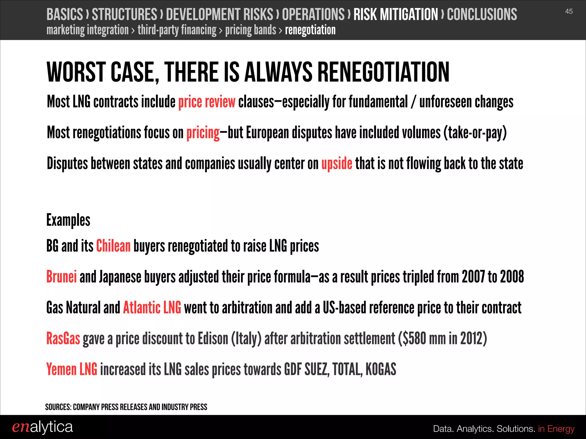 Basics › structures › development risks › operations › Risk mitigation › conclusions

!45

marketing integration › third-party financing › pricing bands › renegotiation

Worst case, there is always renegotiation
Most LNG contracts include price review clauses—especially for fundamental / unforeseen changes
Most renegotiations focus on pricing—but European disputes have included volumes (take-or-pay)
Disputes between states and companies usually center on upside that is not flowing back to the state
!

Examples
BG and its Chilean buyers renegotiated to raise LNG prices
Brunei and Japanese buyers adjusted their price formula—as a result prices tripled from 2007 to 2008
Gas Natural and Atlantic LNG went to arbitration and add a US-based reference price to their contract
RasGas gave a price discount to Edison (Italy) after arbitration settlement ($580 mm in 2012)
Yemen LNG increased its LNG sales prices towards GDF SUEZ, TOTAL, KOGAS
Sources: Company press releases and Industry Press

enalytica

Data. Analytics. Solutions. in Energy

 