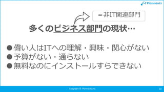 Copyright © Plannauts,Inc. 10
多くのビジネス部門の現状…
●偉い人はITへの理解・興味・関心がない
●予算がない・通らない
●無料なのにインストールすらできない
＝非IT関連部門
 