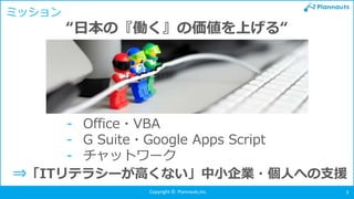 Copyright © Plannauts,Inc. 3
ミッション
- Office・VBA
- G Suite・Google Apps Script
- チャットワーク
“日本の『働く』の価値を上げる“
⇒「ITリテラシーが高くない」中小企業・個人への支援
 